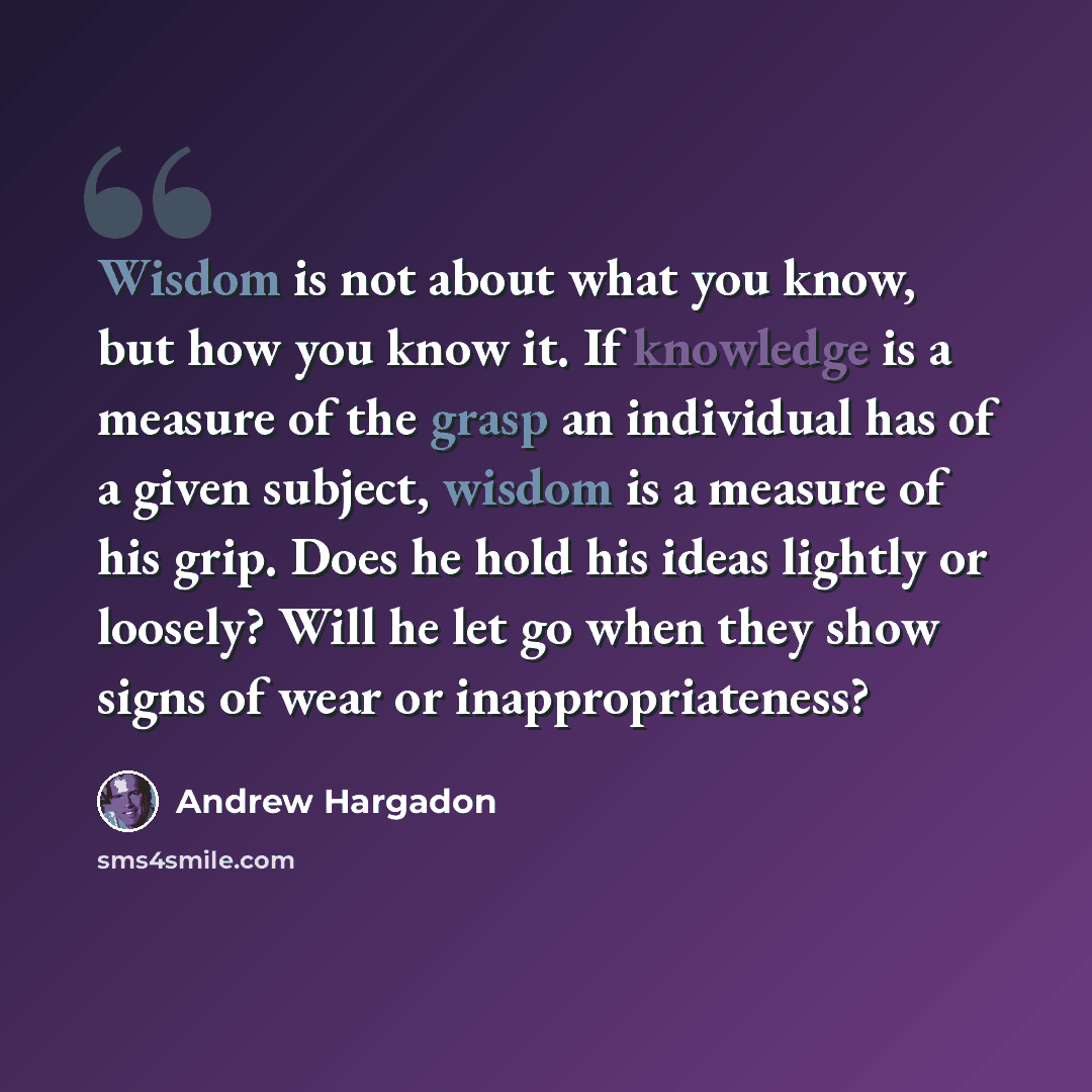 “Wisdom is not about what you know, but how you know it. If knowledge is a measure of the grasp an individual has of a given subject, wisdom is a measure of his grip. Does he hold his ideas lightly or loosely? Will he let go when they show signs of wear or inappropriateness?” quote by Andrew Hargadon