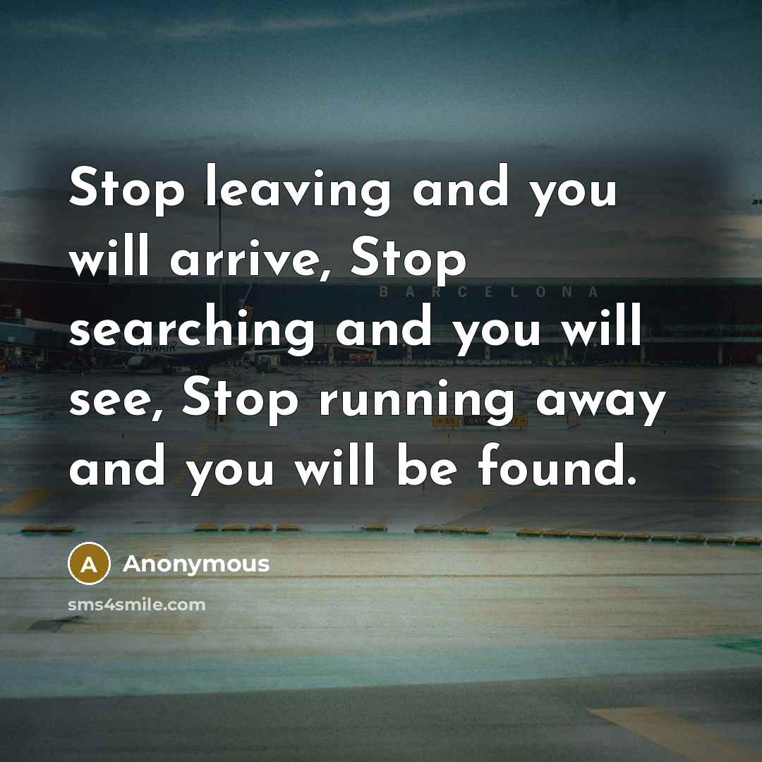 “Stop leaving and you will arrive, Stop searching and you will see, Stop running away and you will be found.” quote by Anonymous