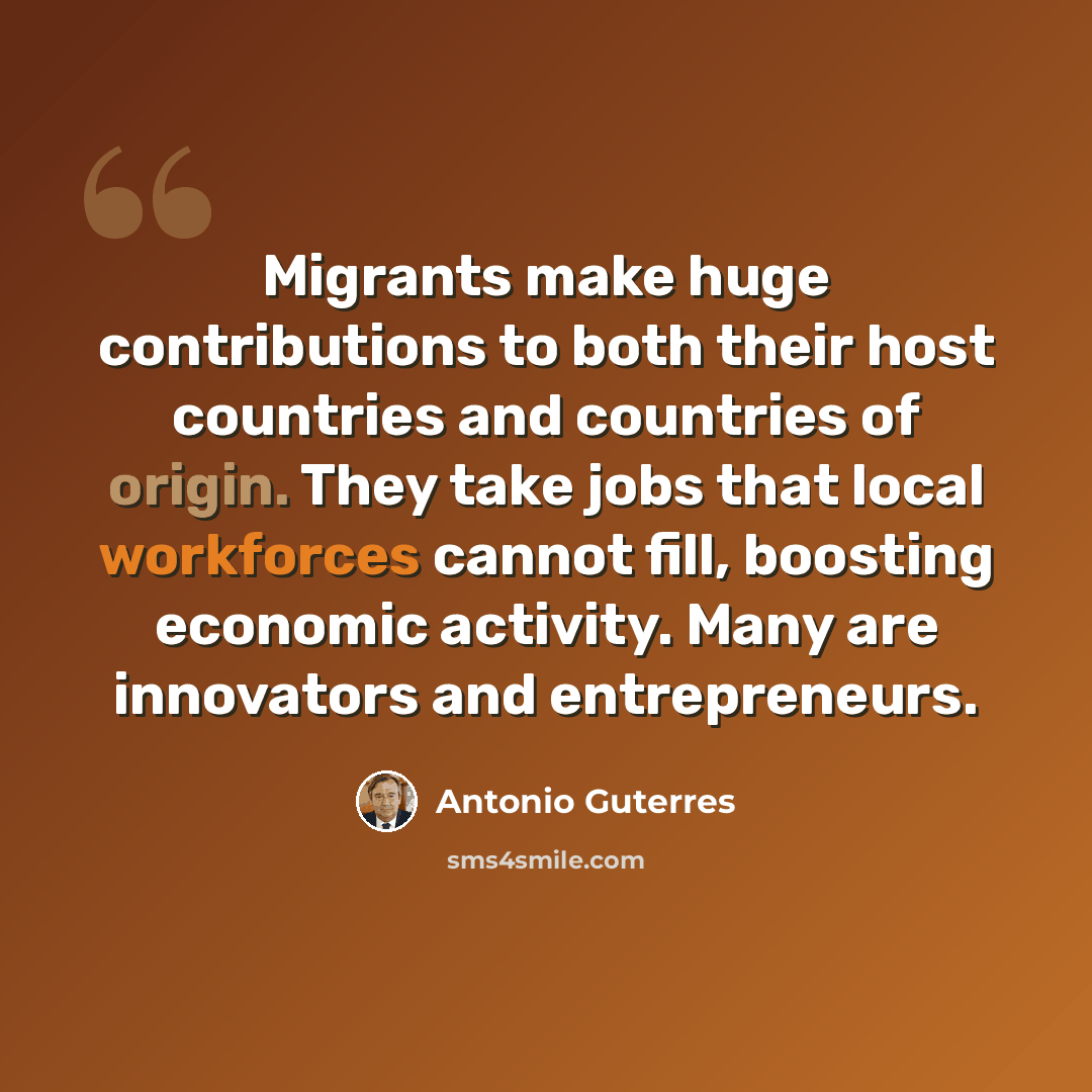 “Migrants make huge contributions to both their host countries and countries of origin. They take jobs that local workforces cannot fill, boosting economic activity. Many are innovators and entrepreneurs.” quote by Antonio Guterres