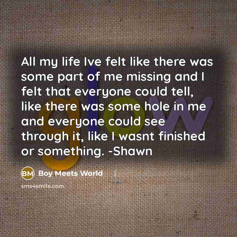 “All my life Ive felt like there was some part of me missing and I felt that everyone could tell, like there was some hole in me and everyone could see through it, like I wasnt finished or something. -Shawn” quote by Boy Meets World
