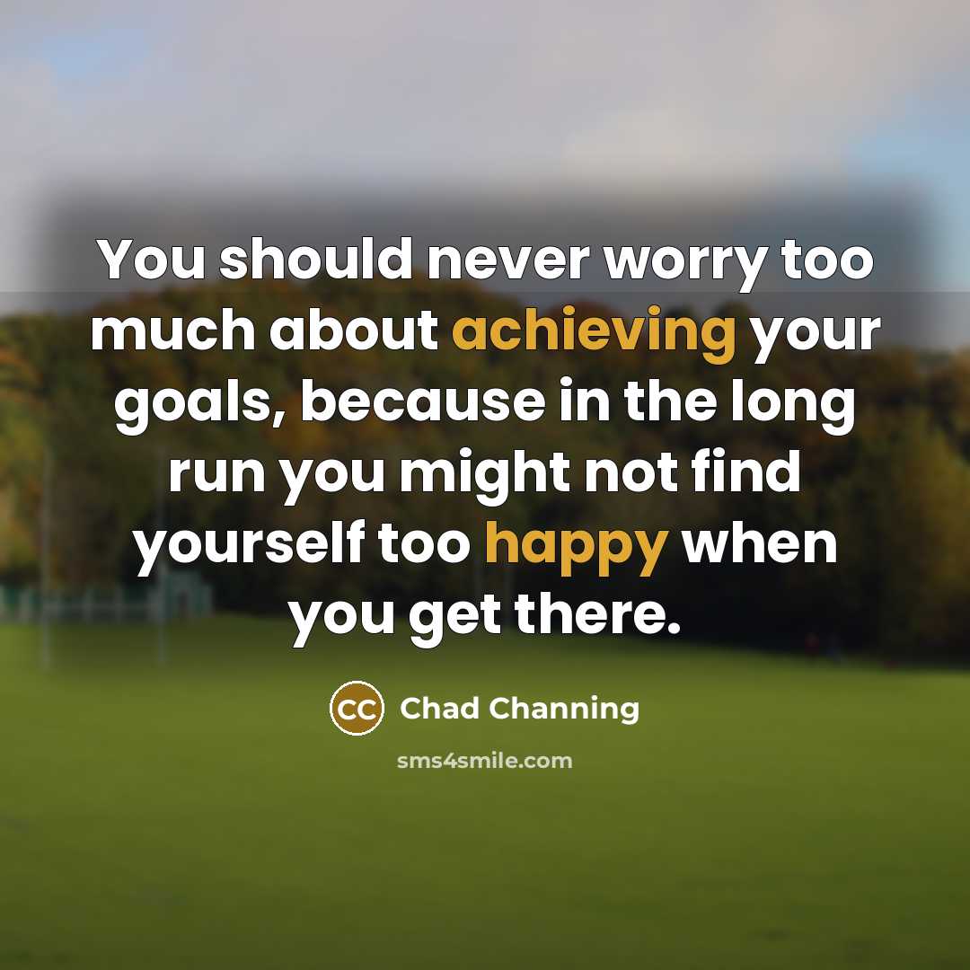 “You should never worry too much about achieving your goals, because in the long run you might not find yourself too happy when you get there.” quote by Chad Channing