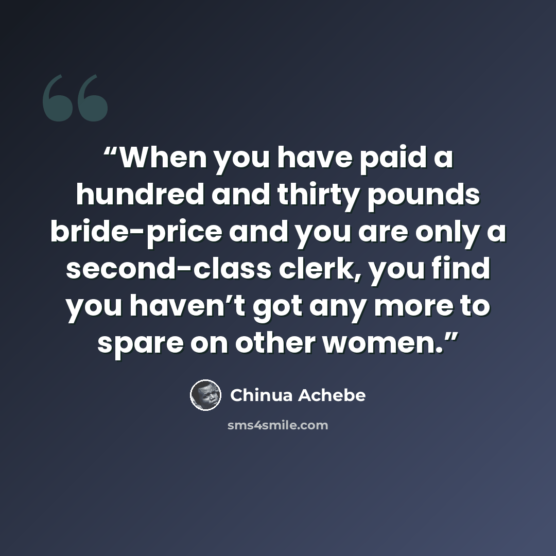 “When you have paid a hundred and thirty pounds bride-price and you are only a second-class clerk, you find you haven’t got any more to spare on other women.” quote by Chinua Achebe
