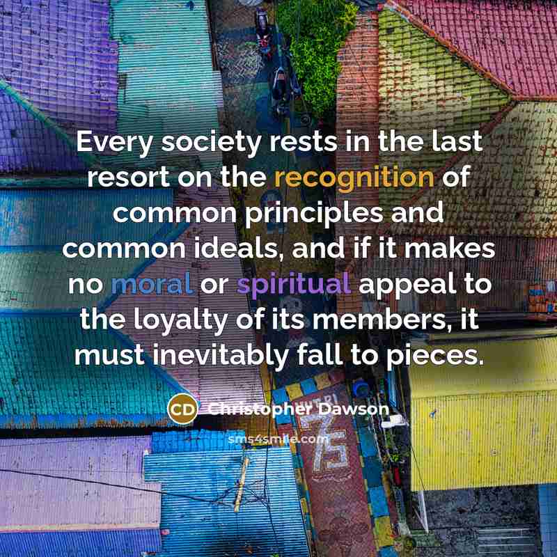 “Every society rests in the last resort on the recognition of common principles and common ideals, and if it makes no moral or spiritual appeal to the loyalty of its members, it must inevitably fall to pieces.” quote by Christopher Dawson