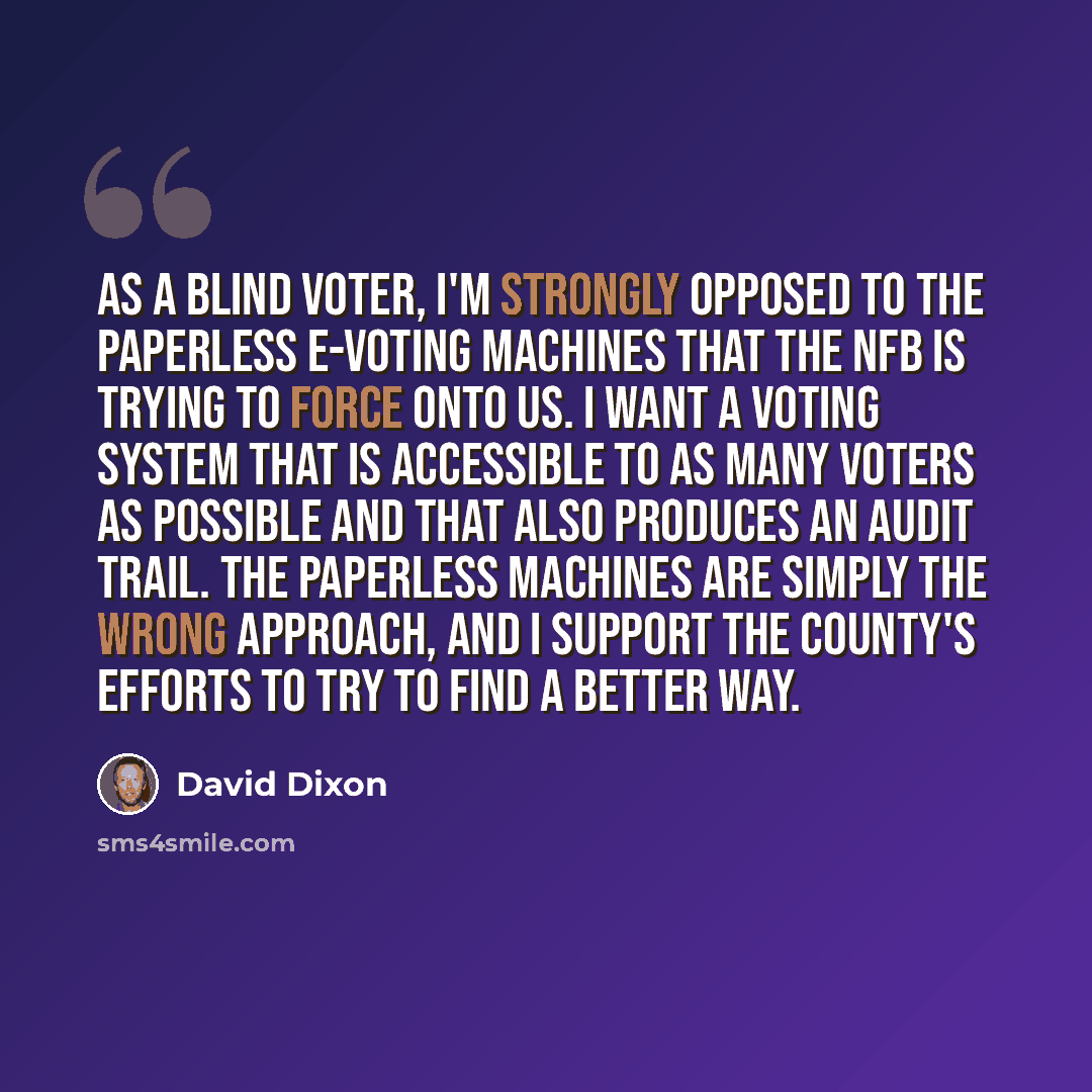 “As a blind voter, I'm strongly opposed to the paperless e-voting machines that the NFB is trying to force onto us. I want a voting system that is accessible to as many voters as possible and that also produces an audit trail. The paperless machines are simply the wrong approach, and I support the…” quote by David Dixon