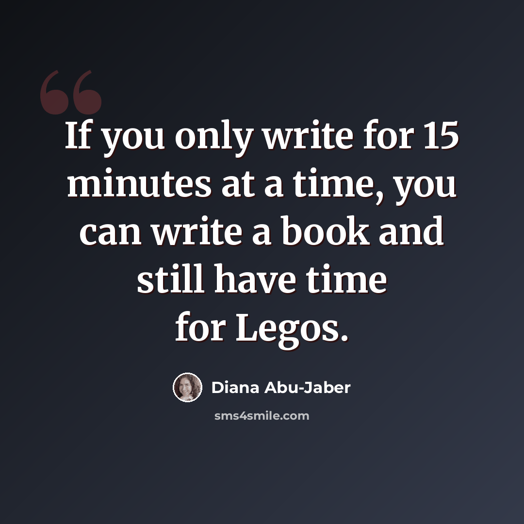“If you only write for 15 minutes at a time, you can write a book and still have time for Legos.” quote by Diana Abu-Jaber