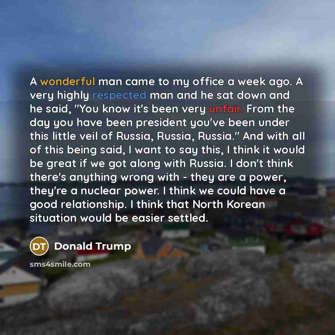 “A wonderful man came to my office a week ago. A very highly respected man and he sat down and he said, "You know it's been very unfair. From the day you have been president you've been under this little veil of Russia, Russia, Russia." And with all of this being said, I want to say this, I think…” quote by Donald Trump