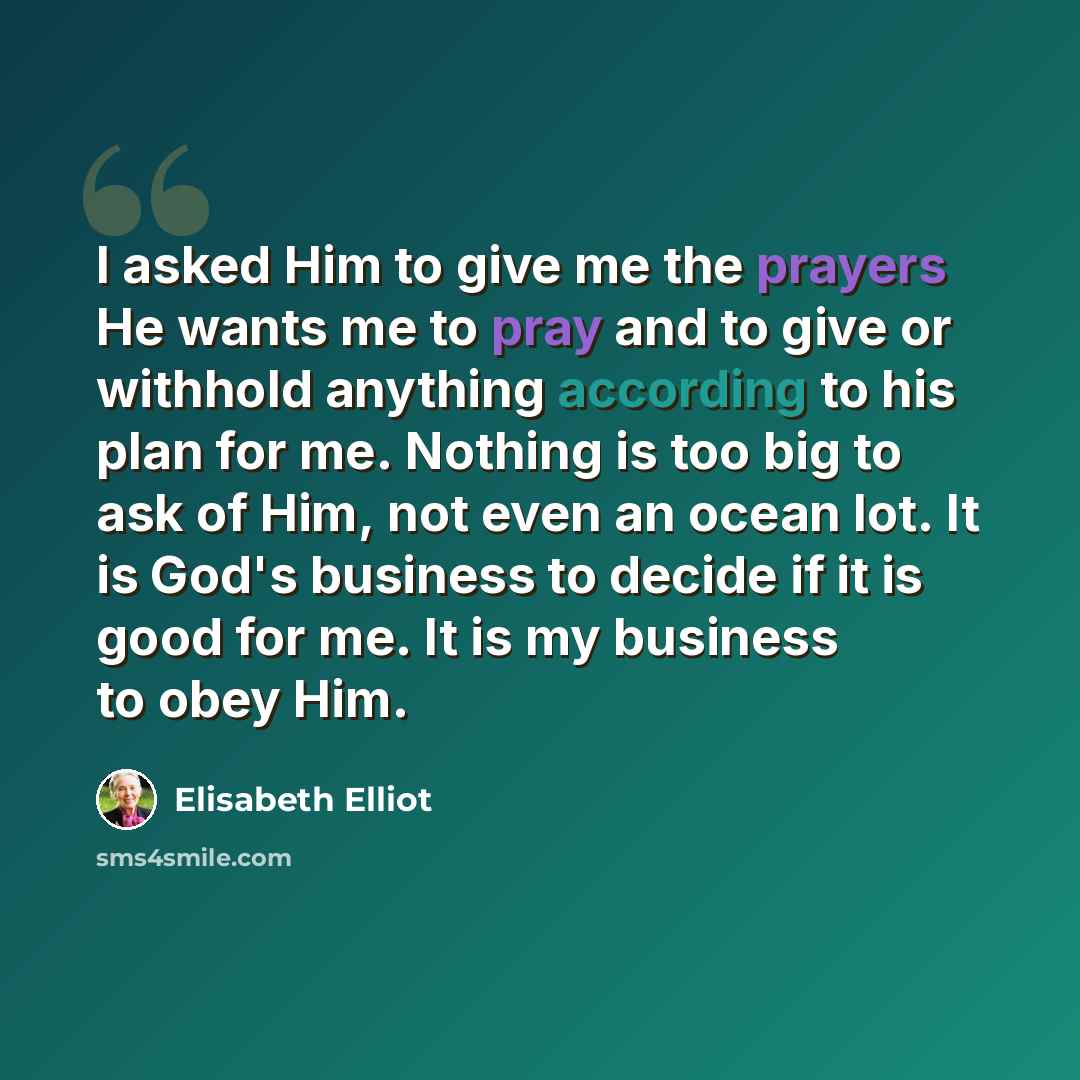 “I asked Him to give me the prayers He wants me to pray and to give or withhold anything according to his plan for me. Nothing is too big to ask of Him, not even an ocean lot. It is God's business to decide if it is good for me. It is my business to obey Him.” quote by Elisabeth Elliot