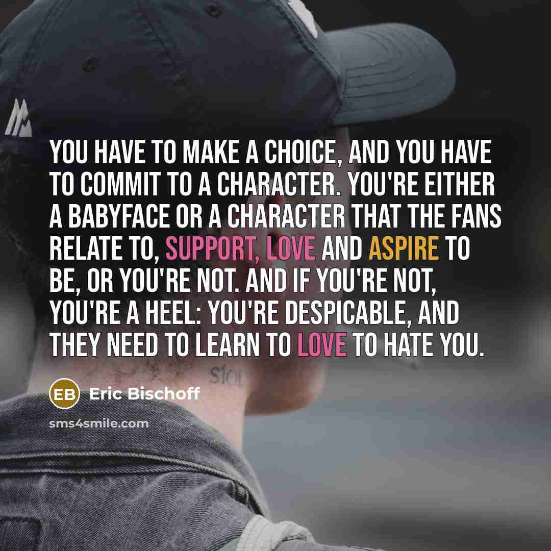 “You have to make a choice, and you have to commit to a character. You're either a babyface or a character that the fans relate to, support, love and aspire to be, or you're not. And if you're not, you're a heel: you're despicable, and they need to learn to love to hate you.” quote by Eric Bischoff