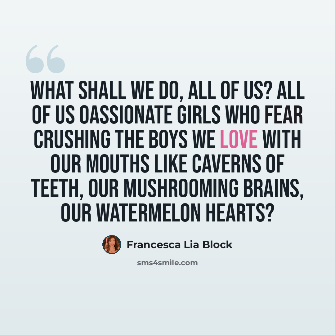 “What shall we do, all of us? All of us oassionate girls who fear crushing the boys we love with our mouths like caverns of teeth, our mushrooming brains, our watermelon hearts?” quote by Francesca Lia Block
