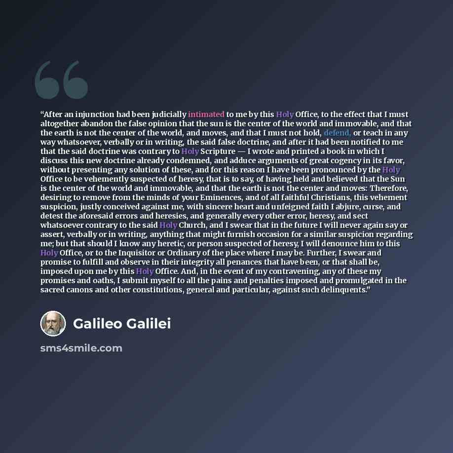 “After an injunction had been judicially intimated to me by this Holy Office, to the effect that I must altogether abandon the false opinion that the sun is the center of the world and immovable, and that the earth is not the center of the world, and moves, and that I must not hold, defend, or…” quote by Galileo Galilei