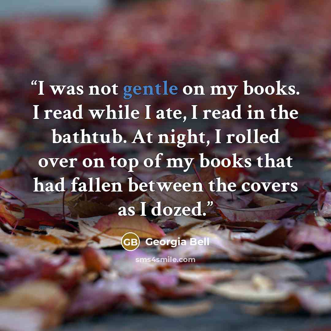 “I was not gentle on my books. I read while I ate, I read in the bathtub. At night, I rolled over on top of my books that had fallen between the covers as I dozed.” quote by Georgia Bell