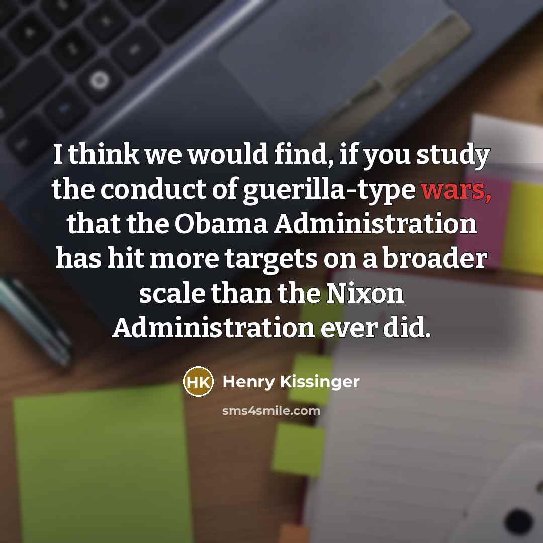 “I think we would find, if you study the conduct of guerilla-type wars, that the Obama Administration has hit more targets on a broader scale than the Nixon Administration ever did.” quote by Henry Kissinger