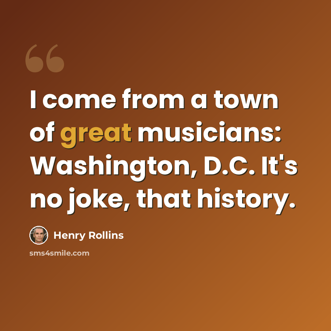 “I come from a town of great musicians: Washington, D.C. It's no joke, that history.” quote by Henry Rollins