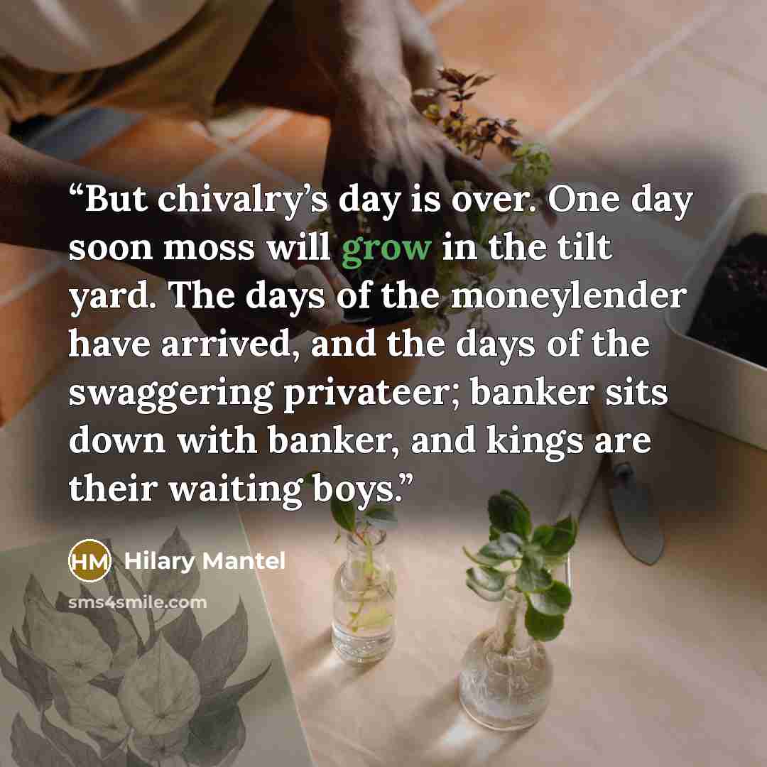 “But chivalry’s day is over. One day soon moss will grow in the tilt yard. The days of the moneylender have arrived, and the days of the swaggering privateer; banker sits down with banker, and kings are their waiting boys.” quote by Hilary Mantel