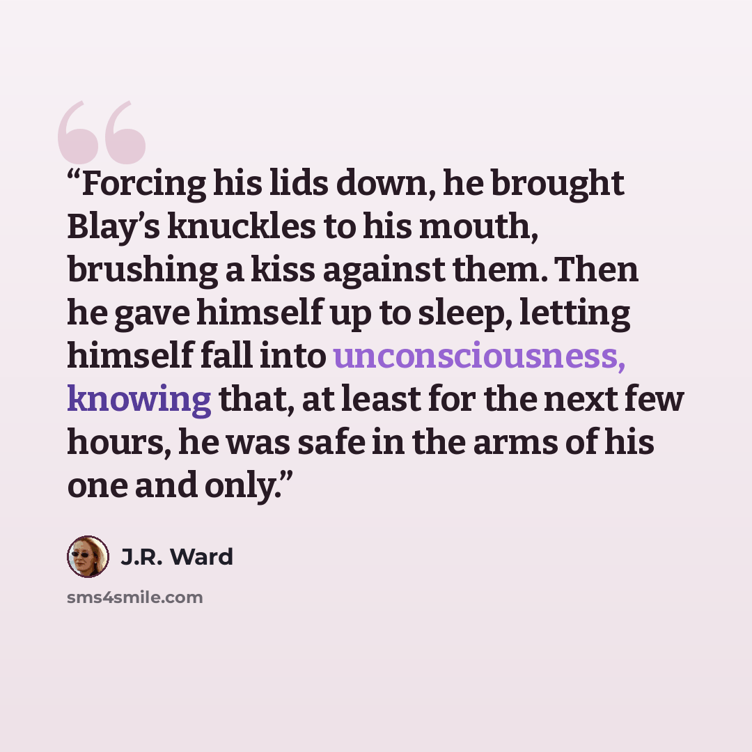 “Forcing his lids down, he brought Blay’s knuckles to his mouth, brushing a kiss against them. Then he gave himself up to sleep, letting himself fall into unconsciousness, knowing that, at least for the next few hours, he was safe in the arms of his one and only.” quote by J.R. Ward