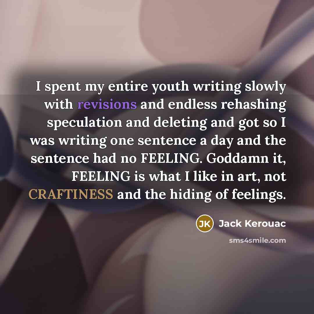 “I spent my entire youth writing slowly with revisions and endless rehashing speculation and deleting and got so I was writing one sentence a day and the sentence had no FEELING. Goddamn it, FEELING is what I like in art, not CRAFTINESS and the hiding of feelings.” quote by Jack Kerouac