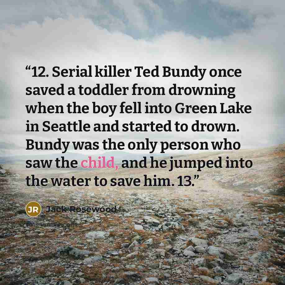 “12. Serial killer Ted Bundy once saved a toddler from drowning when the boy fell into Green Lake in Seattle and started to drown. Bundy was the only person who saw the child, and he jumped into the water to save him. 13.” quote by Jack Rosewood