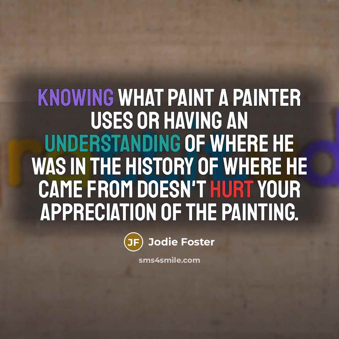 “Knowing what paint a painter uses or having an understanding of where he was in the history of where he came from doesn't hurt your appreciation of the painting.” quote by Jodie Foster