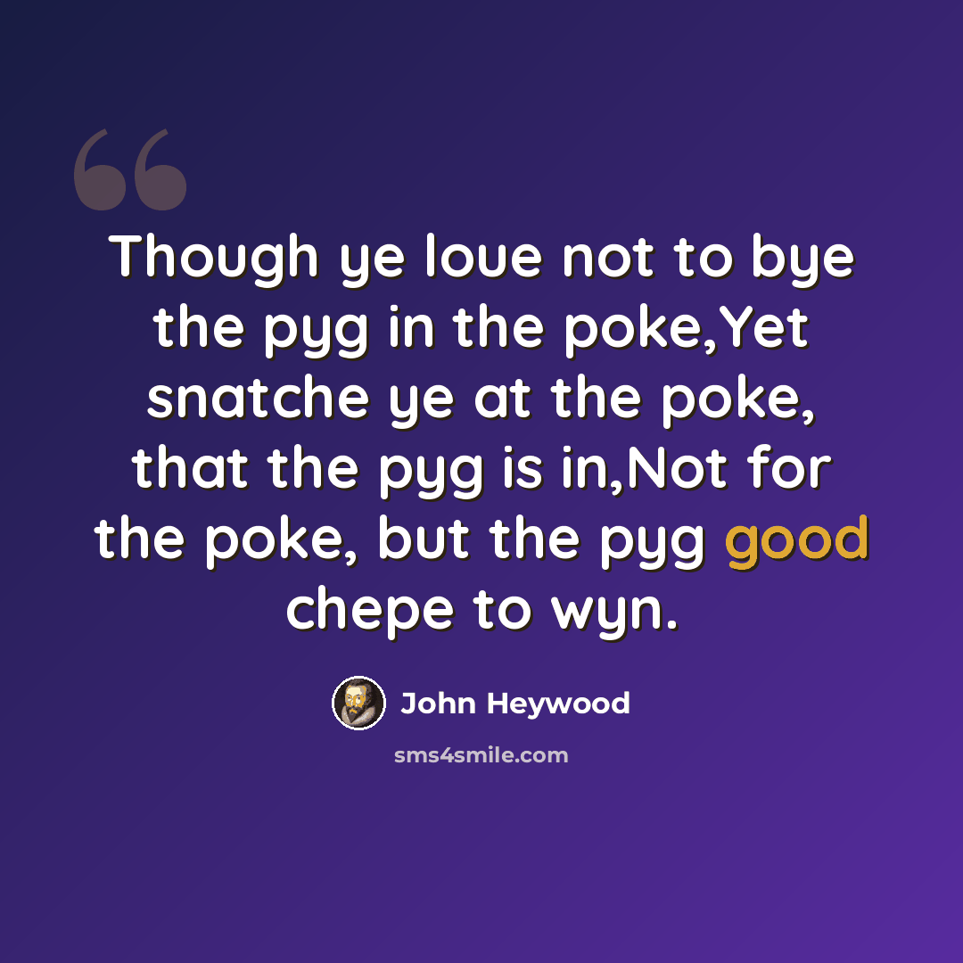 “Though ye loue not to bye the pyg in the poke,Yet snatche ye at the poke, that the pyg is in,Not for the poke, but the pyg good chepe to wyn.” quote by John Heywood