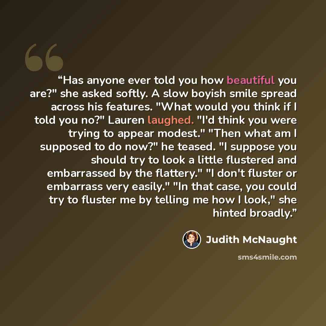 “Has anyone ever told you how beautiful you are?" she asked softly. A slow boyish smile spread across his features. "What would you think if I told you no?" Lauren laughed. "I'd think you were trying to appear modest." "Then what am I supposed to do now?" he teased. "I suppose you should try to…” quote by Judith McNaught