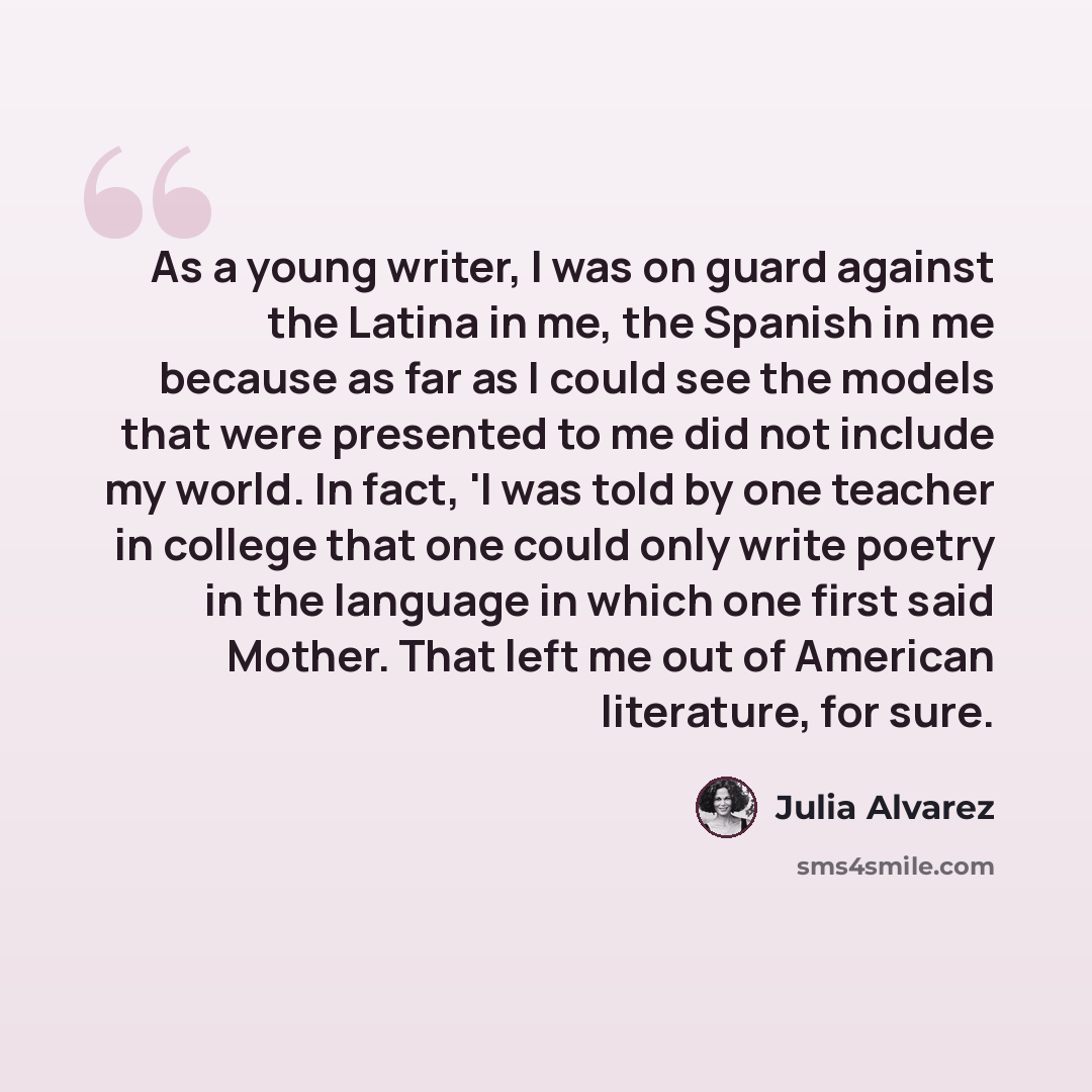 “As a young writer, I was on guard against the Latina in me, the Spanish in me because as far as I could see the models that were presented to me did not include my world. In fact, 'I was told by one teacher in college that one could only write poetry in the language in which one first said Mother…” quote by Julia Alvarez