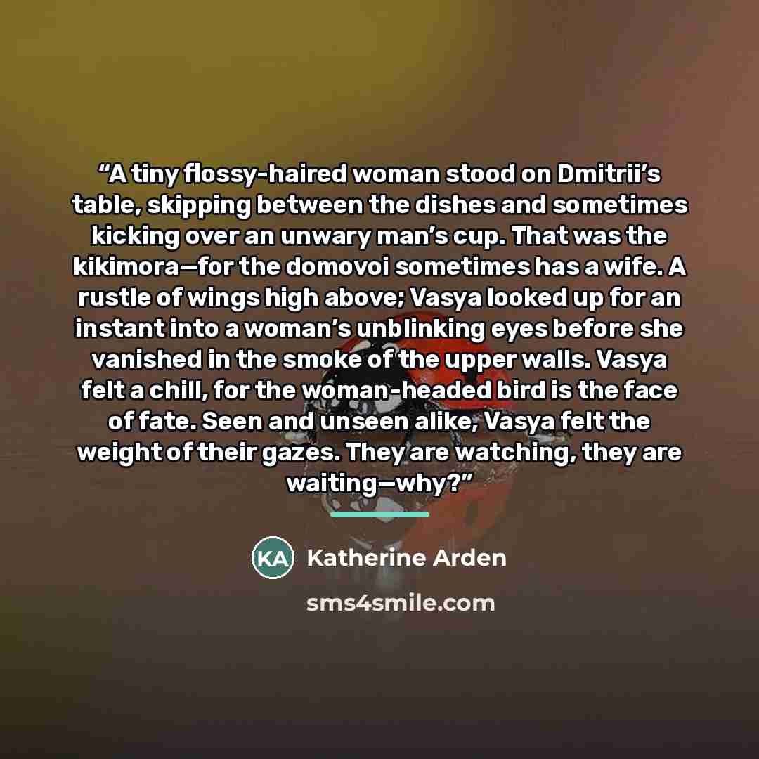 “A tiny flossy-haired woman stood on Dmitrii’s table, skipping between the dishes and sometimes kicking over an unwary man’s cup. That was the kikimora—for the domovoi sometimes has a wife. A rustle of wings high above; Vasya looked up for an instant into a woman’s unblinking eyes before she…” quote by Katherine Arden