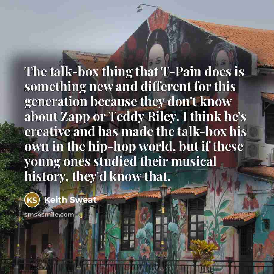 “The talk-box thing that T-Pain does is something new and different for this generation because they don't know about Zapp or Teddy Riley. I think he's creative and has made the talk-box his own in the hip-hop world, but if these young ones studied their musical history, they'd know that.” quote by Keith Sweat