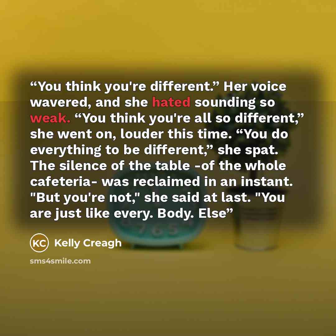 “You think you're different.” Her voice wavered, and she hated sounding so weak. “You think you're all so different,” she went on, louder this time. “You do everything to be different,” she spat. The silence of the table -of the whole cafeteria- was reclaimed in an instant. "But you're not," she…” quote by Kelly Creagh