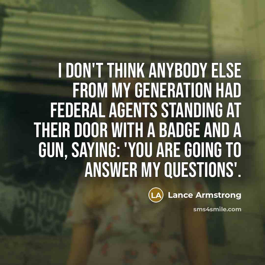 “I don't think anybody else from my generation had federal agents standing at their door with a badge and a gun, saying: 'You are going to answer my questions'.” quote by Lance Armstrong