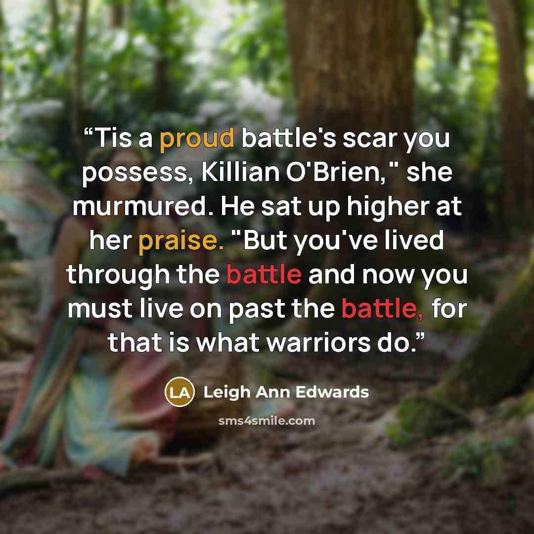 “Tis a proud battle's scar you possess, Killian O'Brien," she murmured. He sat up higher at her praise. "But you've lived through the battle and now you must live on past the battle, for that is what warriors do.” quote by Leigh Ann Edwards