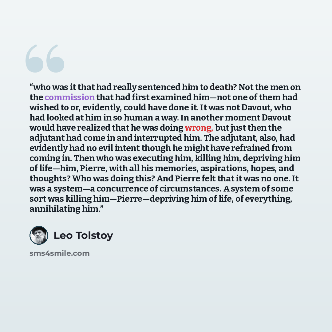“who was it that had really sentenced him to death? Not the men on the commission that had first examined him—not one of them had wished to or, evidently, could have done it. It was not Davout, who had looked at him in so human a way. In another moment Davout would have realized that he was doing…” quote by Leo Tolstoy