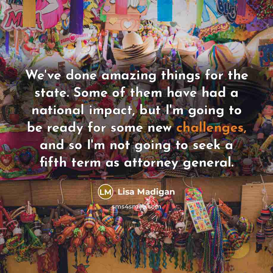 “We've done amazing things for the state. Some of them have had a national impact, but I'm going to be ready for some new challenges, and so I'm not going to seek a fifth term as attorney general.” quote by Lisa Madigan