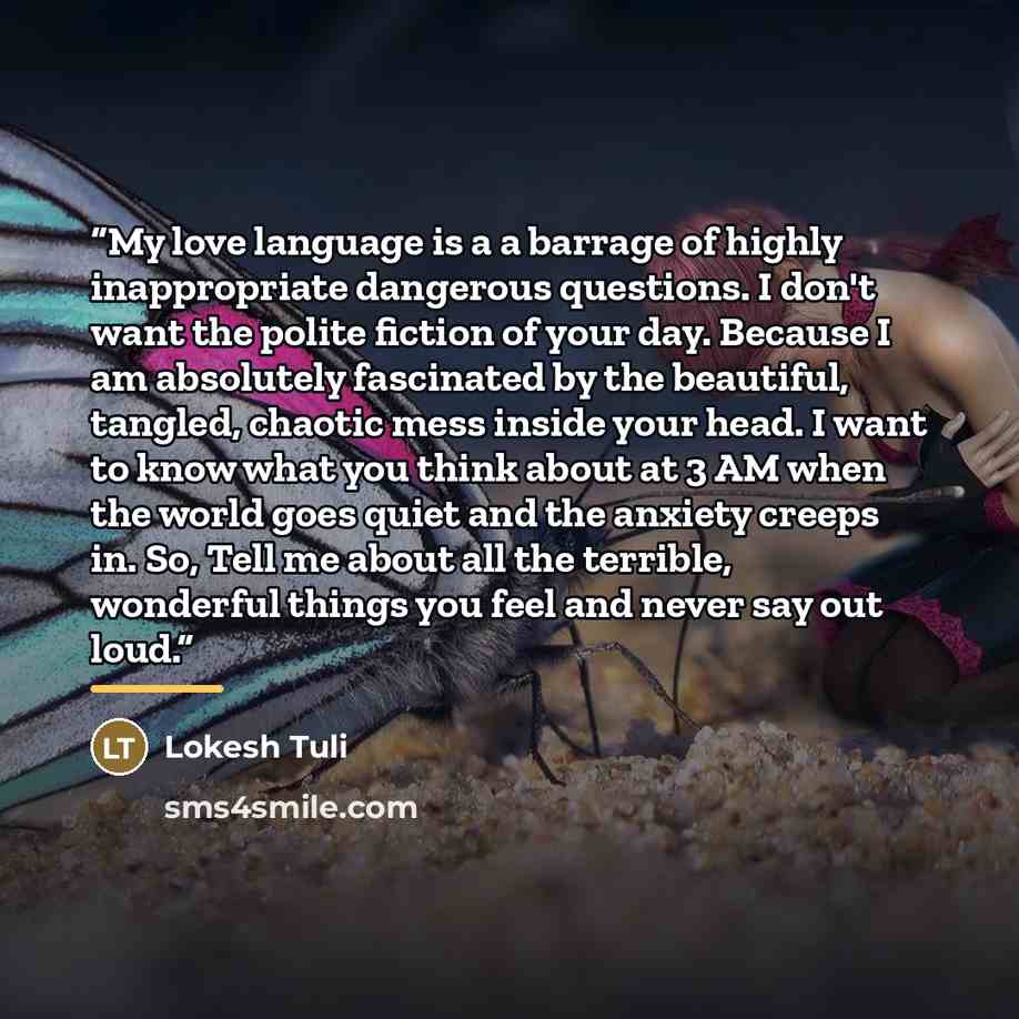 “My love language is a a barrage of highly inappropriate dangerous questions. I don't want the polite fiction of your day. Because I am absolutely fascinated by the beautiful, tangled, chaotic mess inside your head. I want to know what you think about at 3 AM when the world goes quiet and the…” quote by Lokesh Tuli