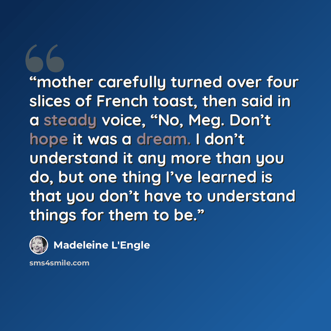 “mother carefully turned over four slices of French toast, then said in a steady voice, “No, Meg. Don’t hope it was a dream. I don’t understand it any more than you do, but one thing I’ve learned is that you don’t have to understand things for them to be.” quote by Madeleine L'Engle