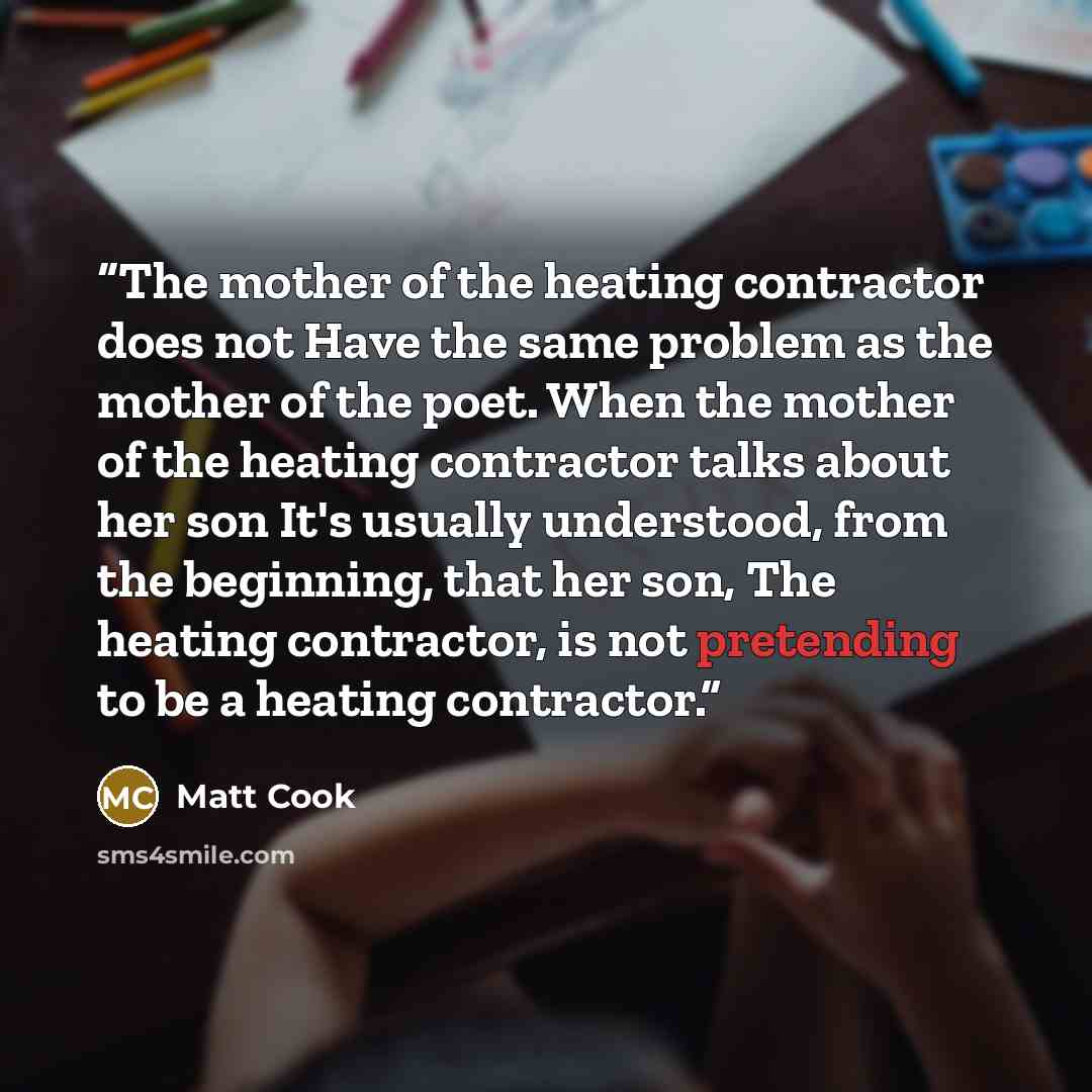 “The mother of the heating contractor does not Have the same problem as the mother of the poet. When the mother of the heating contractor talks about her son It's usually understood, from the beginning, that her son, The heating contractor, is not pretending to be a heating contractor.” quote by Matt Cook