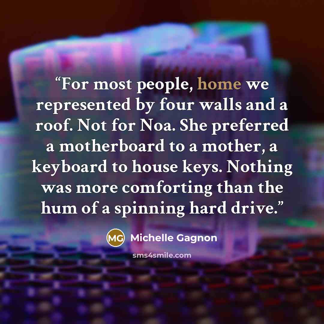 “For most people, home we represented by four walls and a roof. Not for Noa. She preferred a motherboard to a mother, a keyboard to house keys. Nothing was more comforting than the hum of a spinning hard drive.” quote by Michelle Gagnon