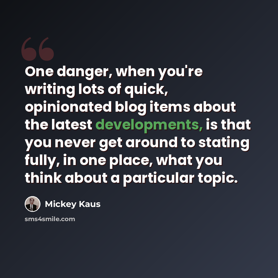 “One danger, when you're writing lots of quick, opinionated blog items about the latest developments, is that you never get around to stating fully, in one place, what you think about a particular topic.” quote by Mickey Kaus