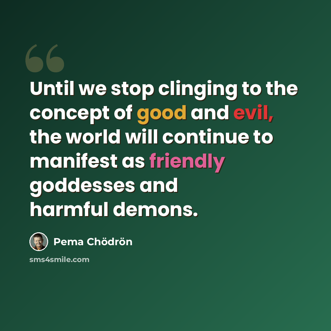 “Until we stop clinging to the concept of good and evil, the world will continue to manifest as friendly goddesses and harmful demons.” quote by Pema Chodron
