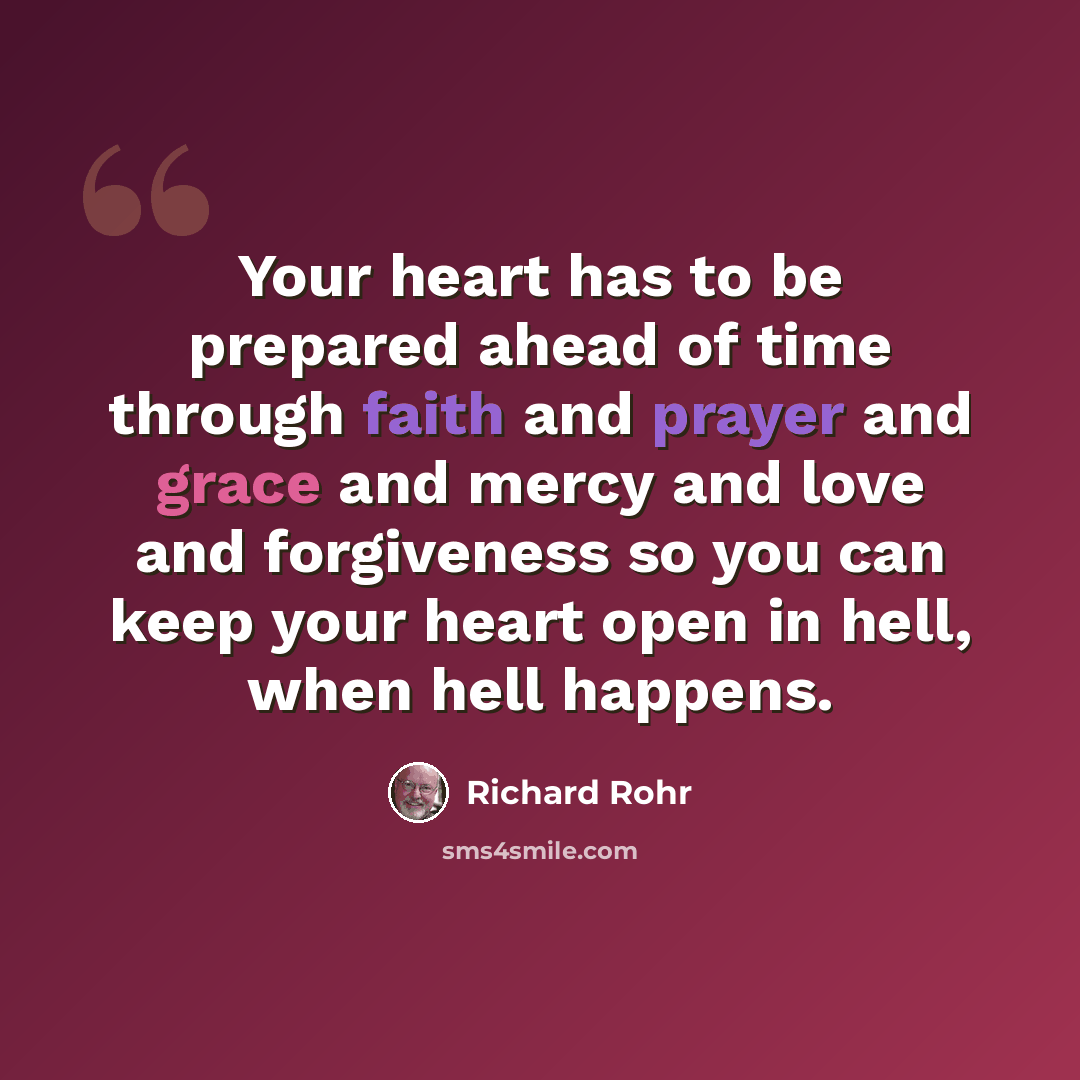 “Your heart has to be prepared ahead of time through faith and prayer and grace and mercy and love and forgiveness so you can keep your heart open in hell, when hell happens.” quote by Richard Rohr