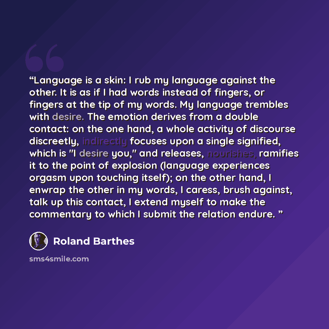 “Language is a skin: I rub my language against the other. It is as if I had words instead of fingers, or fingers at the tip of my words. My language trembles with desire. The emotion derives from a double contact: on the one hand, a whole activity of discourse discreetly, indirectly focuses upon a…” quote by Roland Barthes