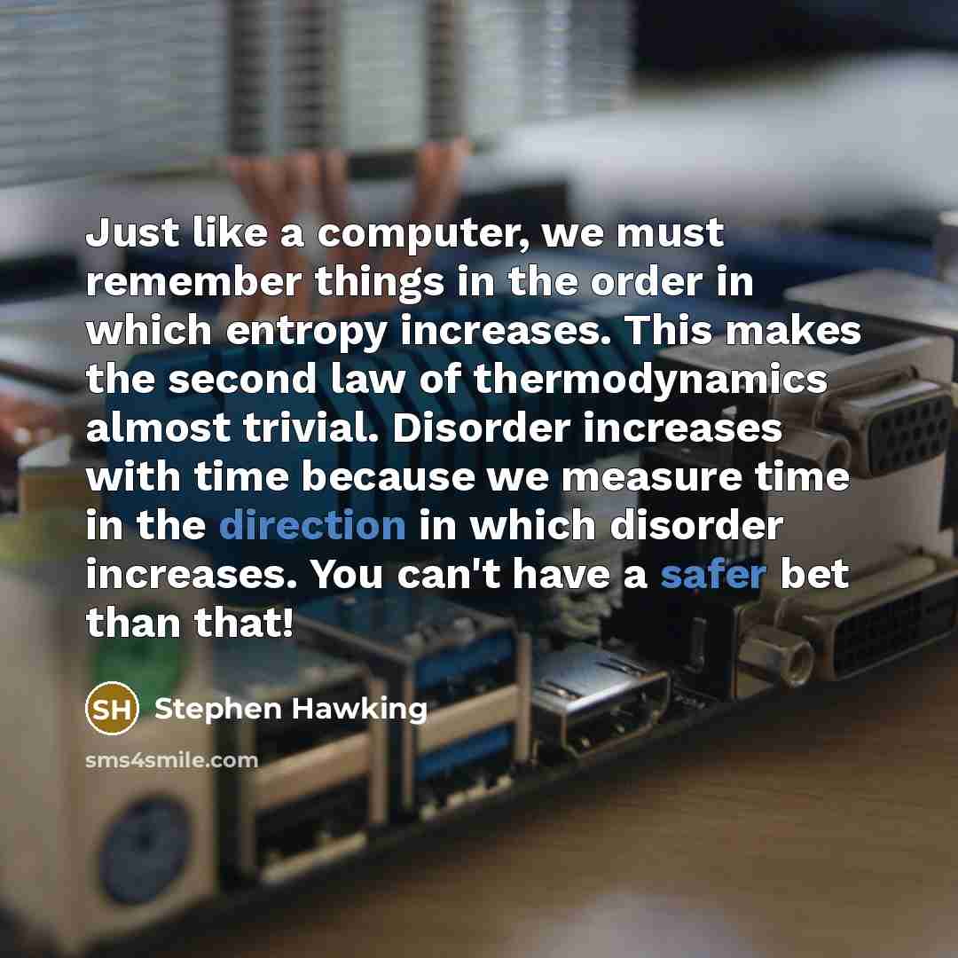 “Just like a computer, we must remember things in the order in which entropy increases. This makes the second law of thermodynamics almost trivial. Disorder increases with time because we measure time in the direction in which disorder increases. You can't have a safer bet than that!” quote by Stephen Hawking