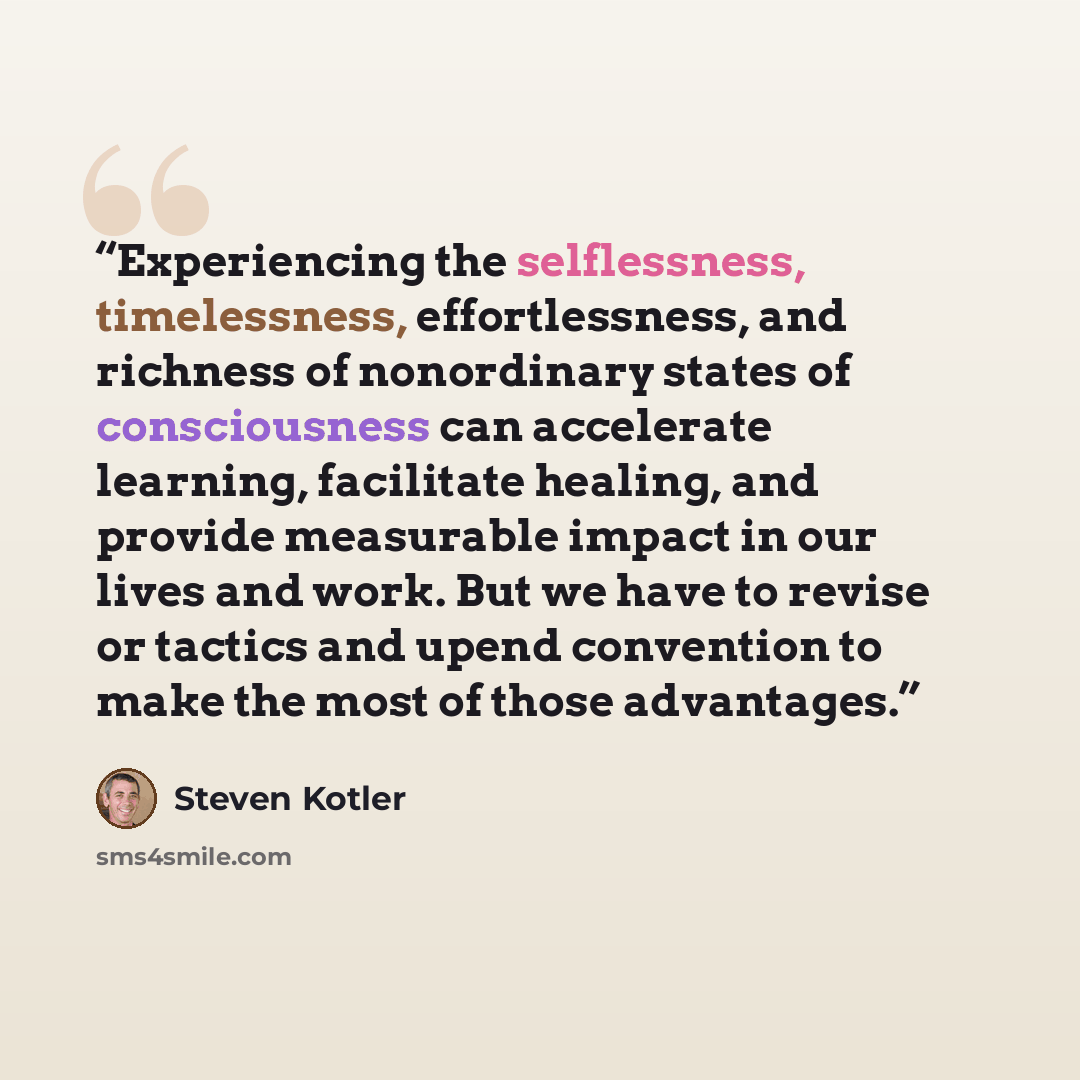 “Experiencing the selflessness, timelessness, effortlessness, and richness of nonordinary states of consciousness can accelerate learning, facilitate healing, and provide measurable impact in our lives and work. But we have to revise or tactics and upend convention to make the most of those…” quote by Steven Kotler