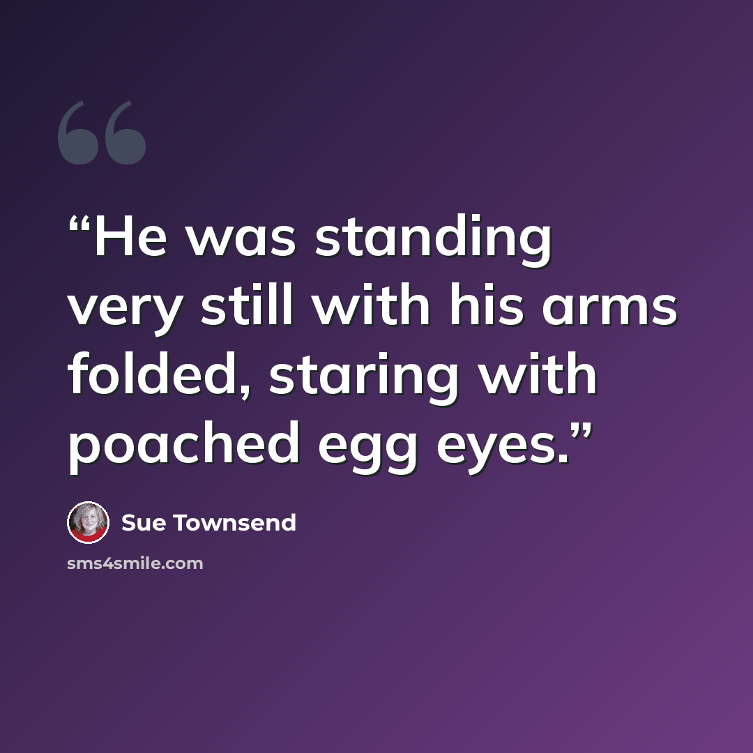 “He was standing very still with his arms folded, staring with poached egg eyes.” quote by Sue Townsend