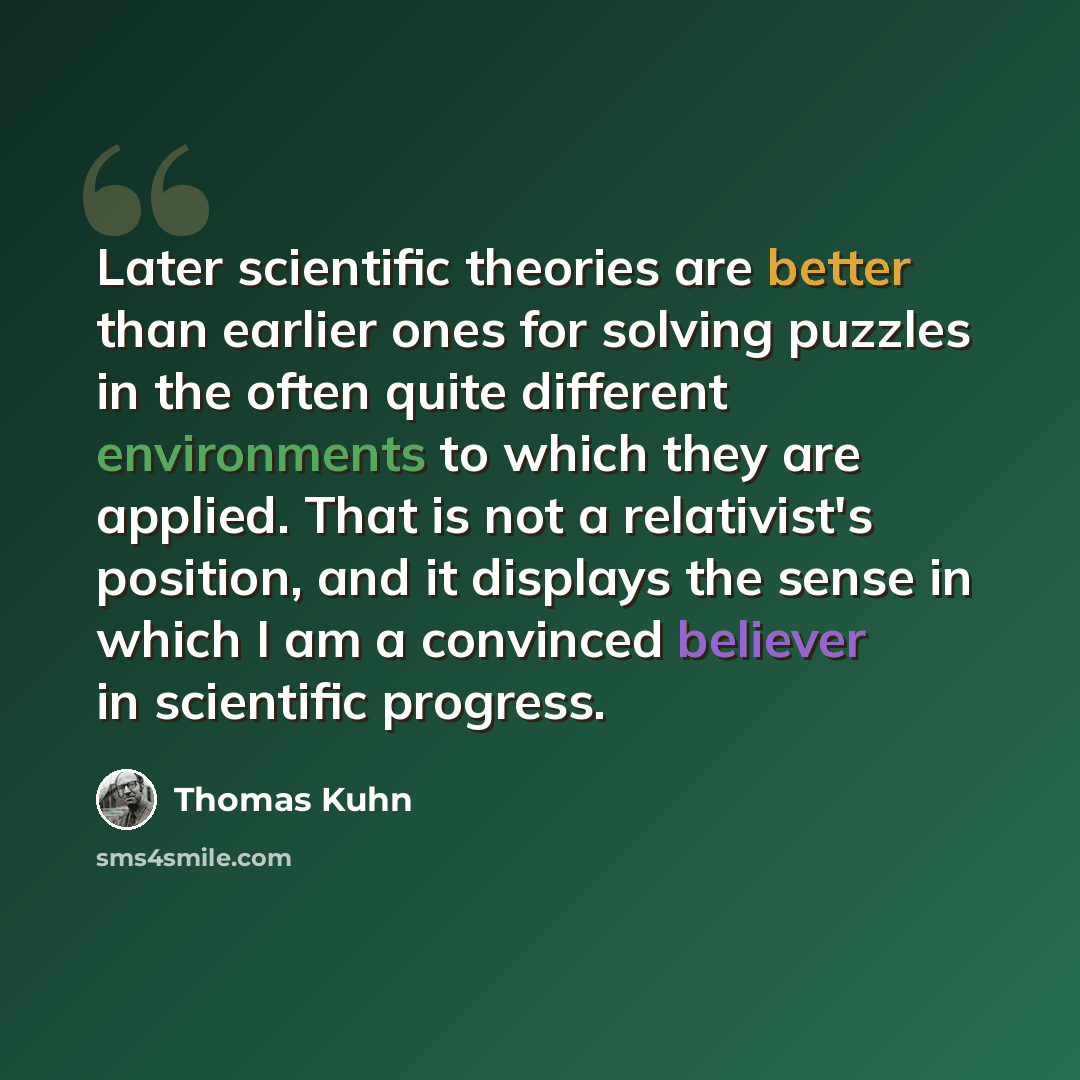 “Later scientific theories are better than earlier ones for solving puzzles in the often quite different environments to which they are applied. That is not a relativist's position, and it displays the sense in which I am a convinced believer in scientific progress.” quote by Thomas Kuhn