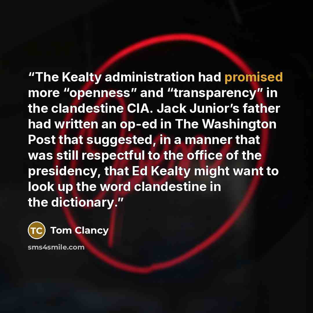 “The Kealty administration had promised more “openness” and “transparency” in the clandestine CIA. Jack Junior’s father had written an op-ed in The Washington Post that suggested, in a manner that was still respectful to the office of the presidency, that Ed Kealty might want to look up the word…” quote by Tom Clancy