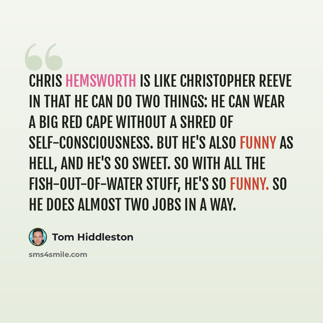 “Chris Hemsworth is like Christopher Reeve in that he can do two things: he can wear a big red cape without a shred of self-consciousness. But he's also funny as hell, and he's so sweet. So with all the fish-out-of-water stuff, he's so funny. So he does almost two jobs in a way.” quote by Tom Hiddleston