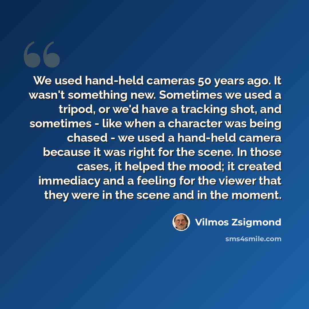 “We used hand-held cameras 50 years ago. It wasn't something new. Sometimes we used a tripod, or we'd have a tracking shot, and sometimes - like when a character was being chased - we used a hand-held camera because it was right for the scene. In those cases, it helped the mood; it created…” quote by Vilmos Zsigmond