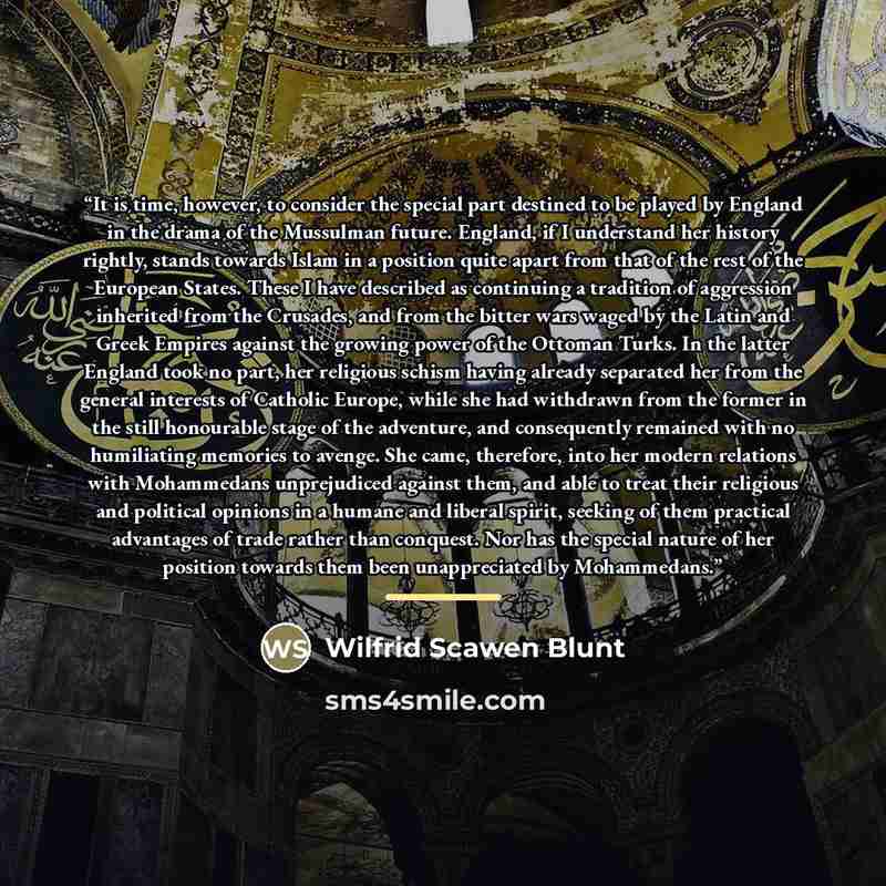 “It is time, however, to consider the special part destined to be played by England in the drama of the Mussulman future. England, if I understand her history rightly, stands towards Islam in a position quite apart from that of the rest of the European States. These I have described as continuing a…” quote by Wilfrid Scawen Blunt
