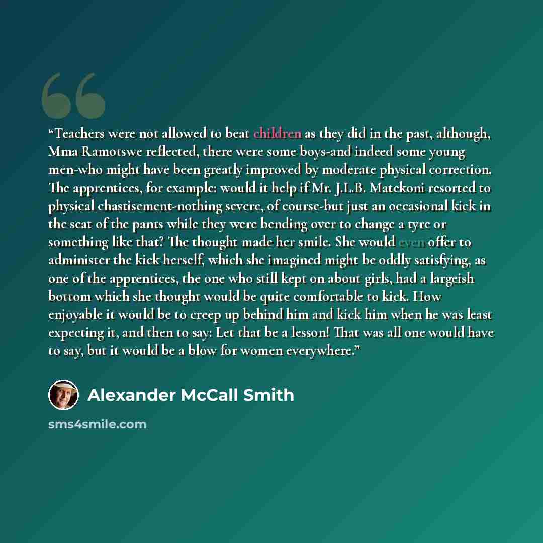 “Teachers were not allowed to beat children as they did in the past, although, Mma Ramotswe reflected, there were some boys-and indeed some young men-who might have been greatly improved by moderate physical correction. The apprentices, for example: would it help if Mr. J.L.B. Matekoni resorted to…” quote by Alexander McCall Smith