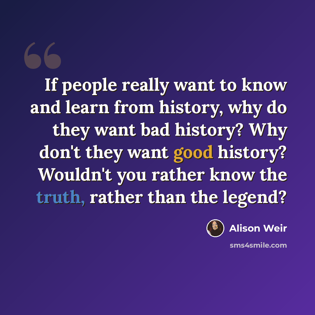 “If people really want to know and learn from history, why do they want bad history? Why don't they want good history? Wouldn't you rather know the truth, rather than the legend?” quote by Alison Weir